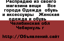 Распрадаю из своего магазина вещи  - Все города Одежда, обувь и аксессуары » Женская одежда и обувь   . Челябинская обл.,Чебаркуль г.